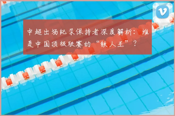 中超出场纪录保持者深度解析：谁是中国顶级联赛的“铁人王”？