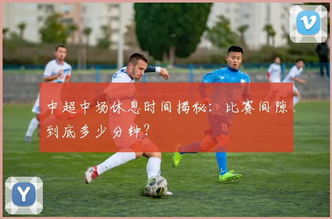 中超中场休息时间揭秘：比赛间隙到底多少分钟？