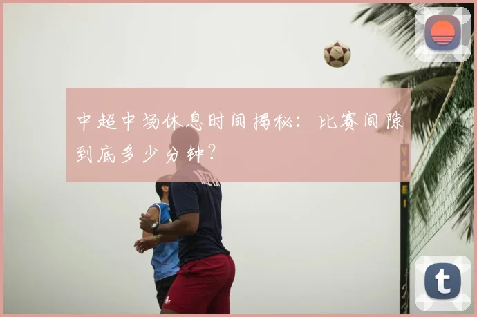 中超中场休息时间揭秘：比赛间隙到底多少分钟？